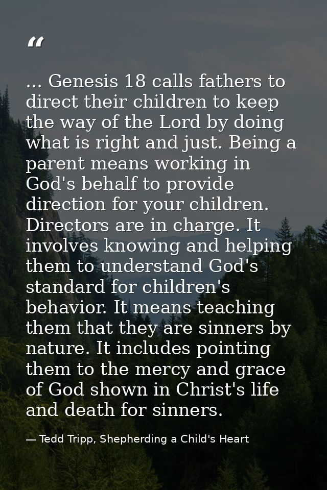 ... Genesis 18 calls fathers to direct their children to keep the way of the Lord by doing what is right and just. Being — Tedd Tripp, Shepherding a Child's Heart
