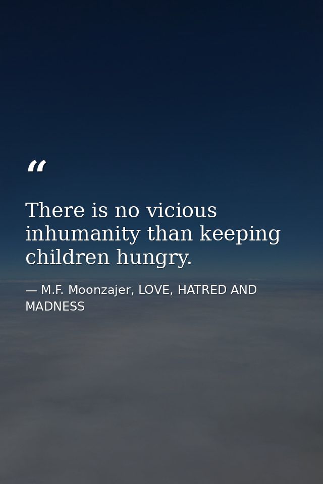 There is no vicious inhumanity than keeping children hungry. — M.F. Moonzajer, LOVE, HATRED AND MADNESS