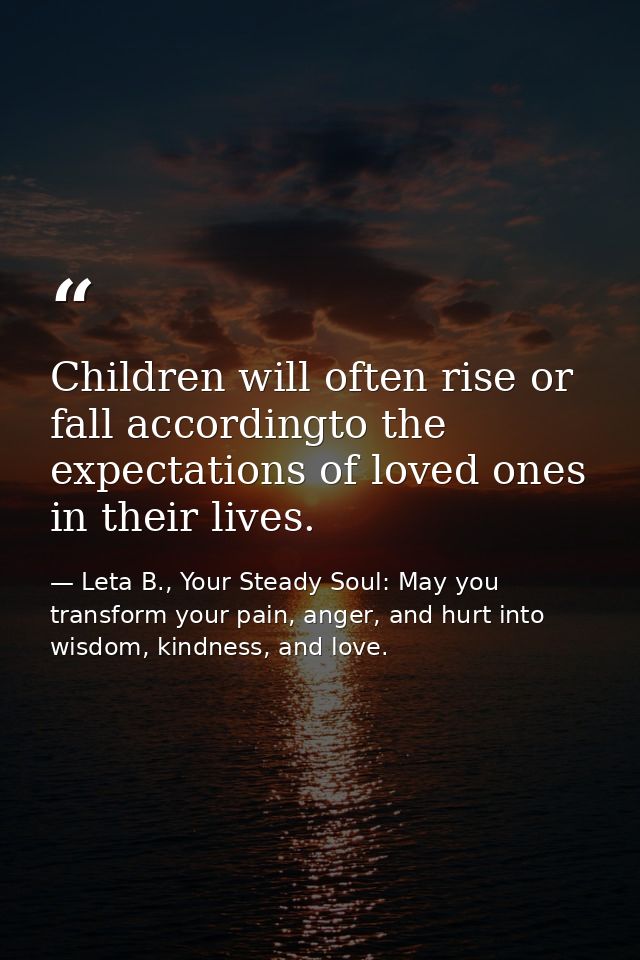 Children will often rise or fall accordingto the expectations of loved ones in their lives. — Leta B., Your Steady Soul: May you transform your pain, anger, and hurt into wisdom, kindness, and love.