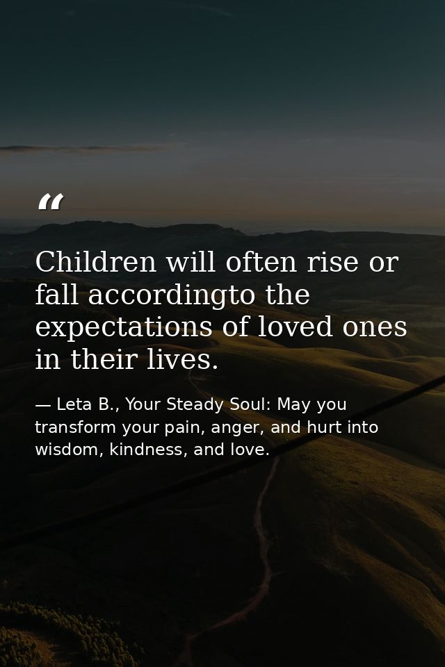 Children will often rise or fall accordingto the expectations of loved ones in their lives. — Leta B., Your Steady Soul: May you transform your pain, anger, and hurt into wisdom, kindness, and love.