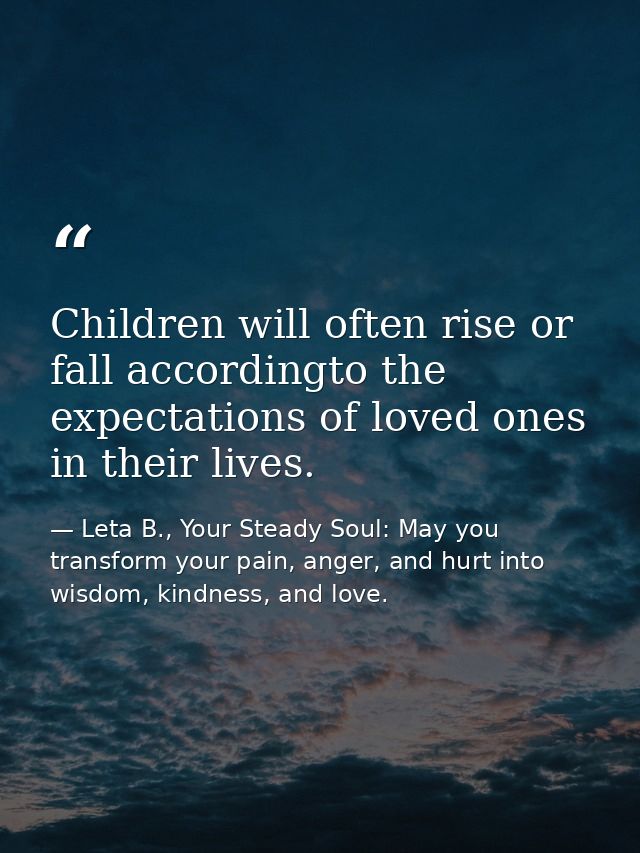 Children will often rise or fall accordingto the expectations of loved ones in their lives. — Leta B., Your Steady Soul: May you transform your pain, anger, and hurt into wisdom, kindness, and love.
