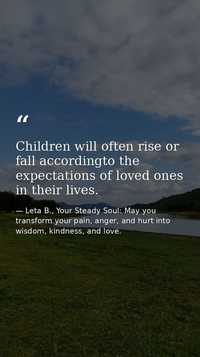 Children will often rise or fall accordingto the expectations of loved ones in their lives. — Leta B., Your Steady Soul: May you transform your pain, anger, and hurt into wisdom, kindness, and love.