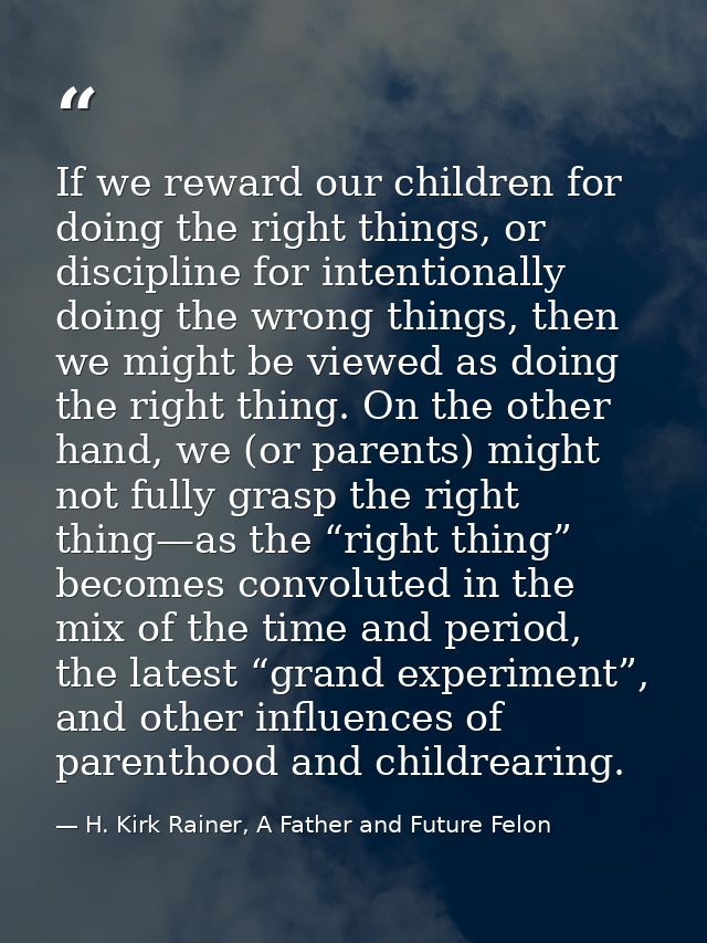 If we reward our children for doing the right things, or discipline for intentionally doing the wrong things, then we mi — H. Kirk Rainer, A Father and Future Felon