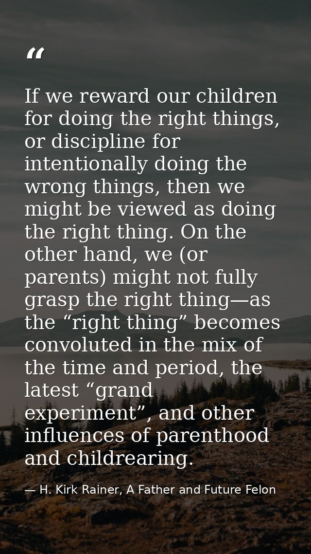 If we reward our children for doing the right things, or discipline for intentionally doing the wrong things, then we mi — H. Kirk Rainer, A Father and Future Felon