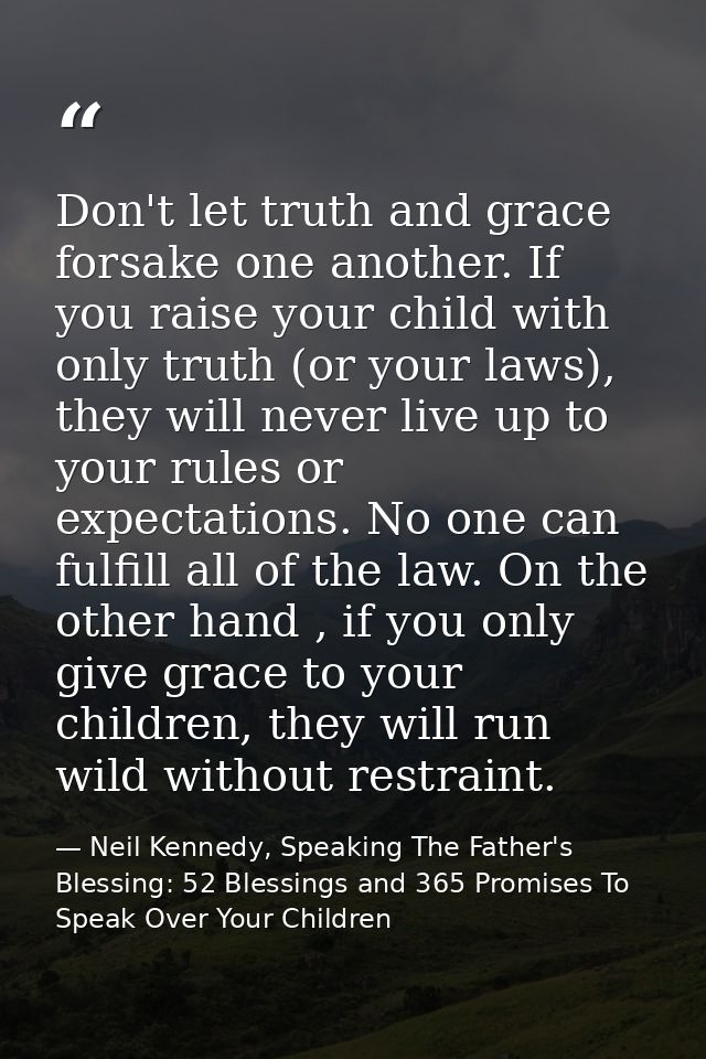 Don't let truth and grace forsake one another. If you raise your child with only truth (or your laws), they will never l — Neil Kennedy, Speaking The Father's Blessing: 52 Blessings and 365 Promises To Speak Over Your Children