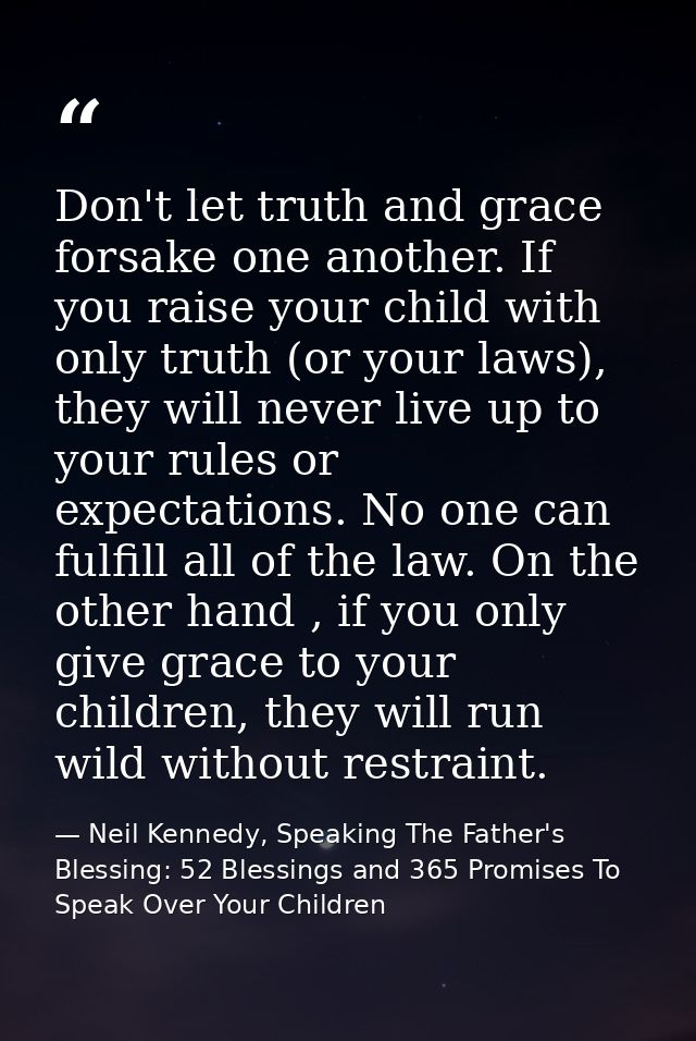 Don't let truth and grace forsake one another. If you raise your child with only truth (or your laws), they will never l — Neil Kennedy, Speaking The Father's Blessing: 52 Blessings and 365 Promises To Speak Over Your Children
