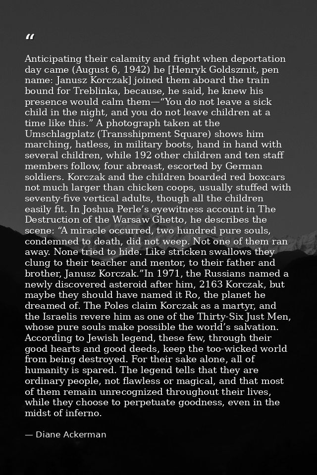 Anticipating their calamity and fright when deportation day came (August 6, 1942) he [Henryk Goldszmit, pen name: Janusz — Diane Ackerman