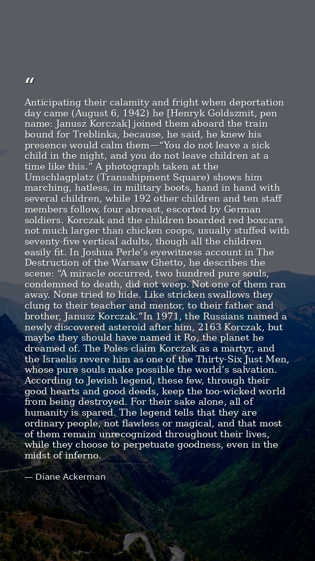 Anticipating their calamity and fright when deportation day came (August 6, 1942) he [Henryk Goldszmit, pen name: Janusz — Diane Ackerman