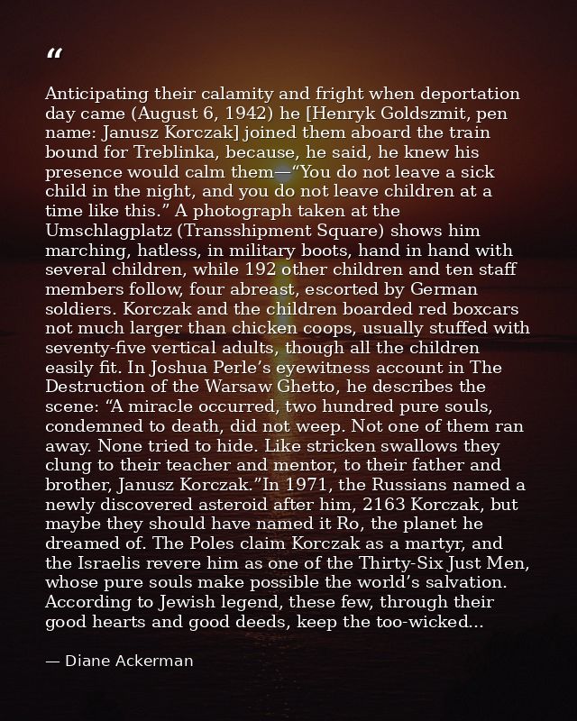 Anticipating their calamity and fright when deportation day came (August 6, 1942) he [Henryk Goldszmit, pen name: Janusz — Diane Ackerman