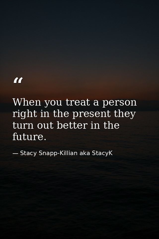 When you treat a person right in the present they turn out better in the future. — Stacy Snapp-Killian aka StacyK