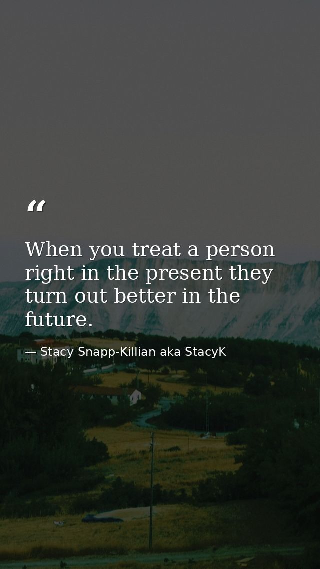 When you treat a person right in the present they turn out better in the future. — Stacy Snapp-Killian aka StacyK