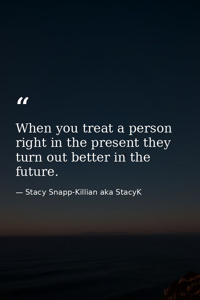 When you treat a person right in the present they turn out better in the future. — Stacy Snapp-Killian aka StacyK