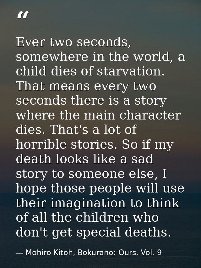 Ever two seconds, somewhere in the world, a child dies of starvation. That means every two seconds there is a story wher — Mohiro Kitoh, Bokurano: Ours, Vol. 9