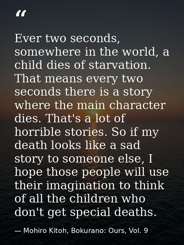 Ever two seconds, somewhere in the world, a child dies of starvation. That means every two seconds there is a story wher — Mohiro Kitoh, Bokurano: Ours, Vol. 9