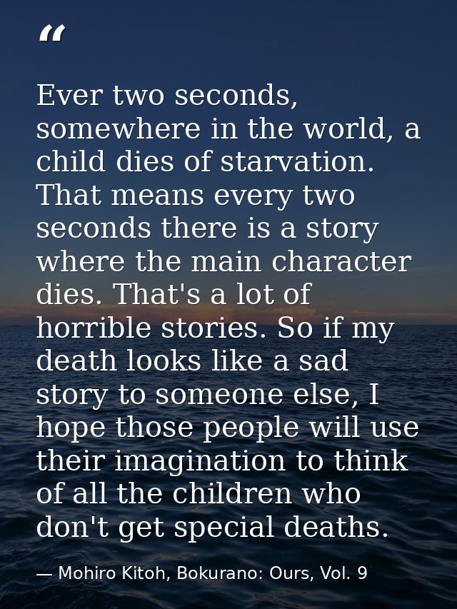 Ever two seconds, somewhere in the world, a child dies of starvation. That means every two seconds there is a story wher — Mohiro Kitoh, Bokurano: Ours, Vol. 9