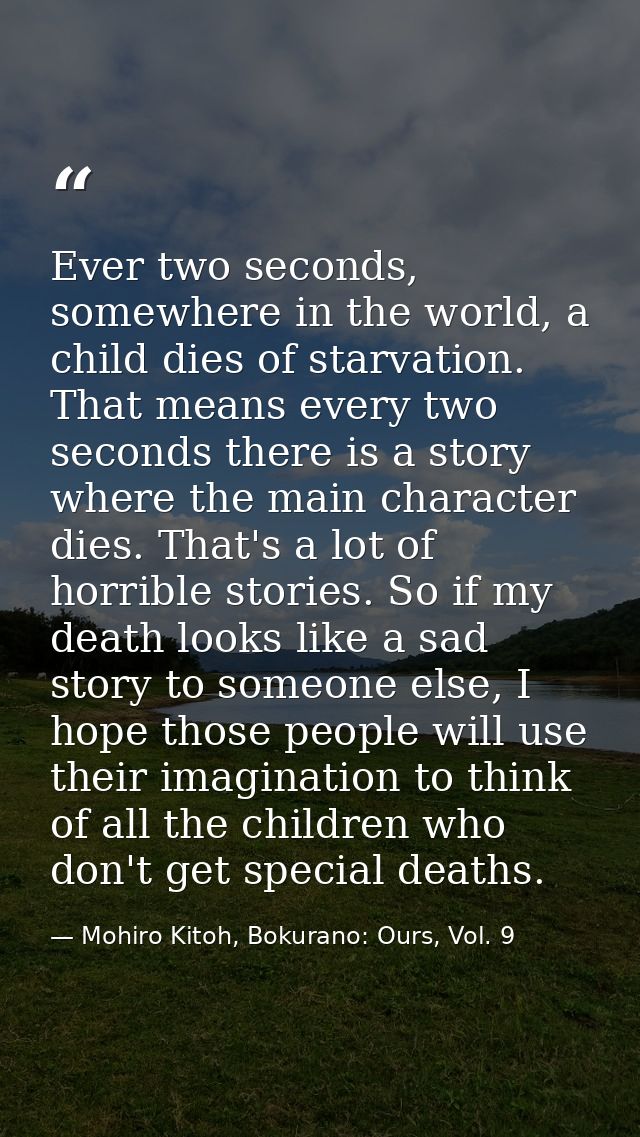 Ever two seconds, somewhere in the world, a child dies of starvation. That means every two seconds there is a story wher — Mohiro Kitoh, Bokurano: Ours, Vol. 9