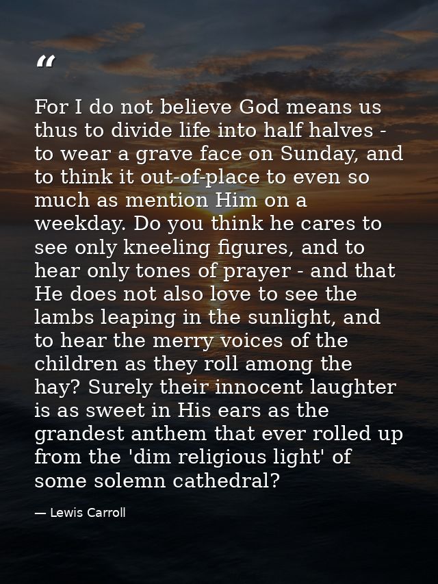 For I do not believe God means us thus to divide life into half halves - to wear a grave face on Sunday, and to think it — Lewis Carroll