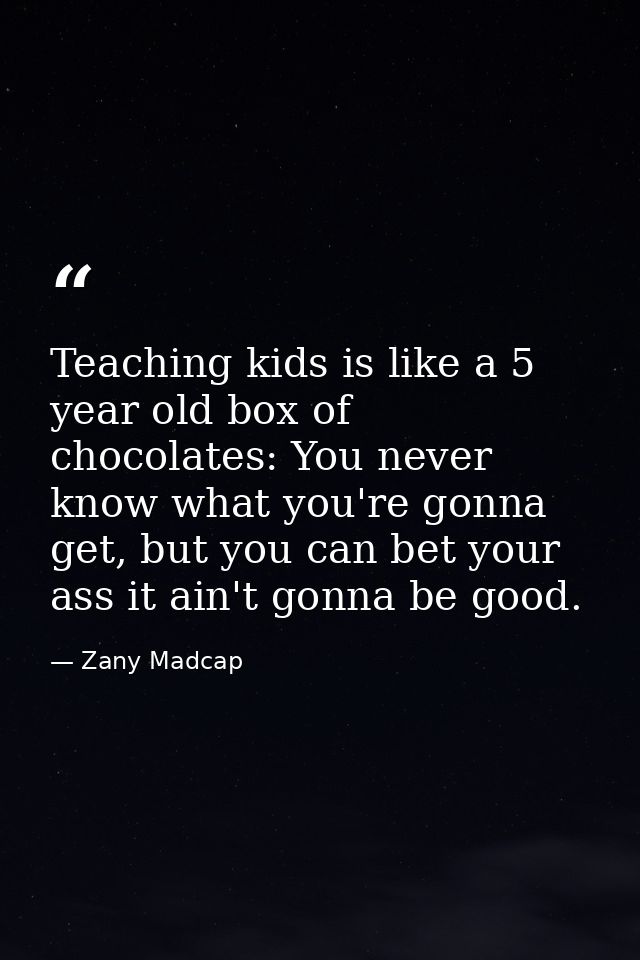Teaching kids is like a 5 year old box of chocolates: You never know what you're gonna get, but you can bet your ass it  — Zany Madcap