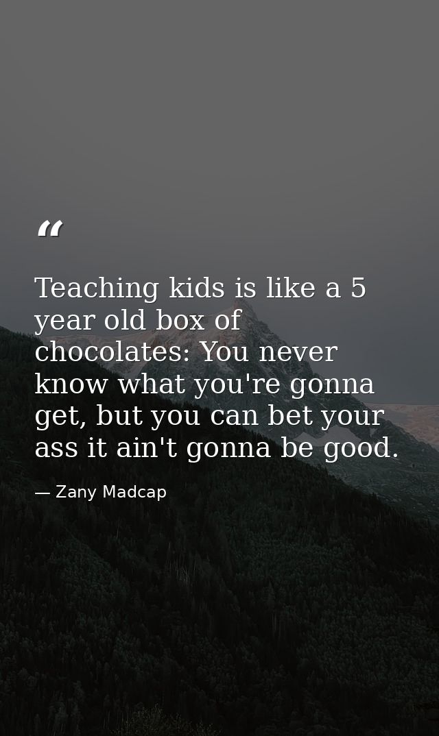 Teaching kids is like a 5 year old box of chocolates: You never know what you're gonna get, but you can bet your ass it  — Zany Madcap