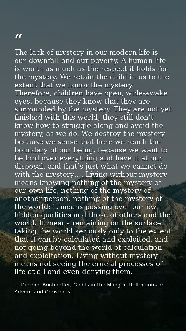 The lack of mystery in our modern life is our downfall and our poverty. A human life is worth as much as the respect it  — Dietrich Bonhoeffer, God Is in the Manger: Reflections on Advent and Christmas