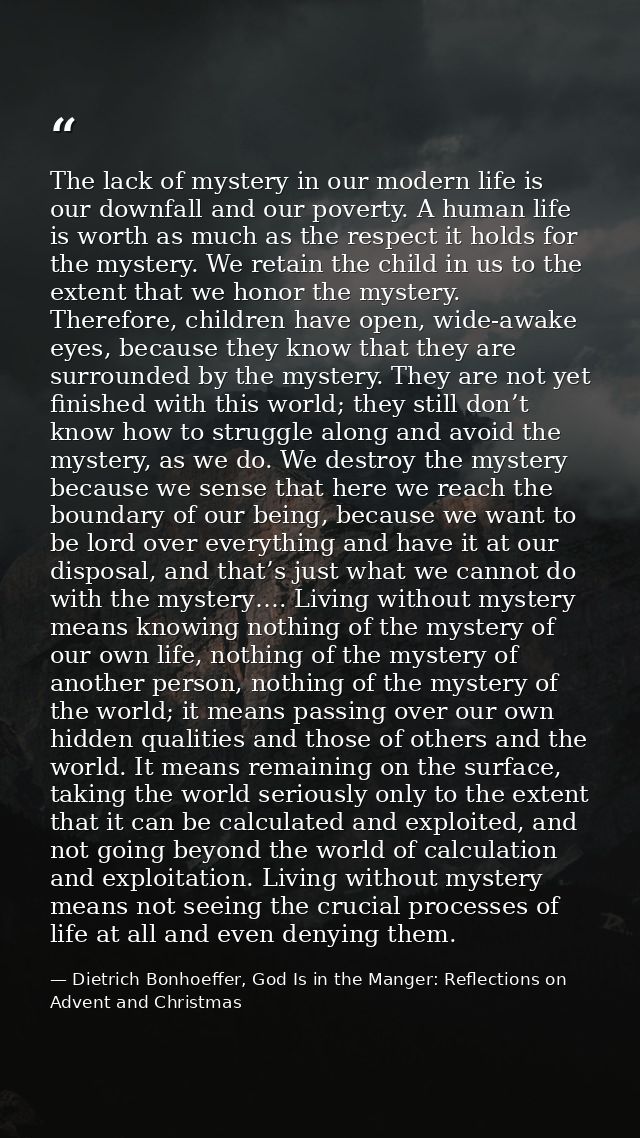 The lack of mystery in our modern life is our downfall and our poverty. A human life is worth as much as the respect it  — Dietrich Bonhoeffer, God Is in the Manger: Reflections on Advent and Christmas