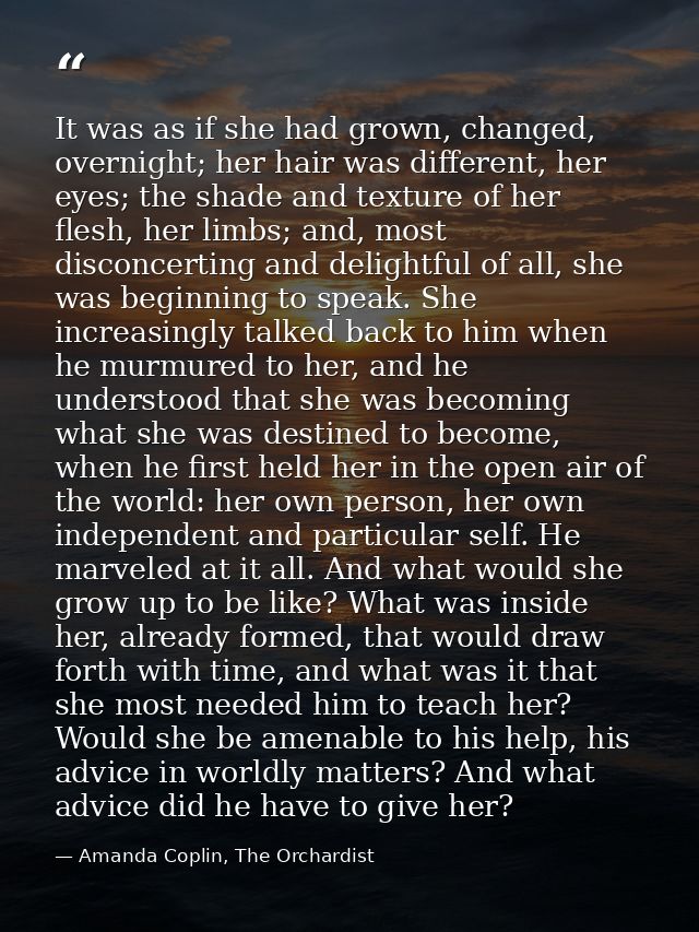 It was as if she had grown, changed, overnight; her hair was different, her eyes; the shade and texture of her flesh, he — Amanda Coplin, The Orchardist