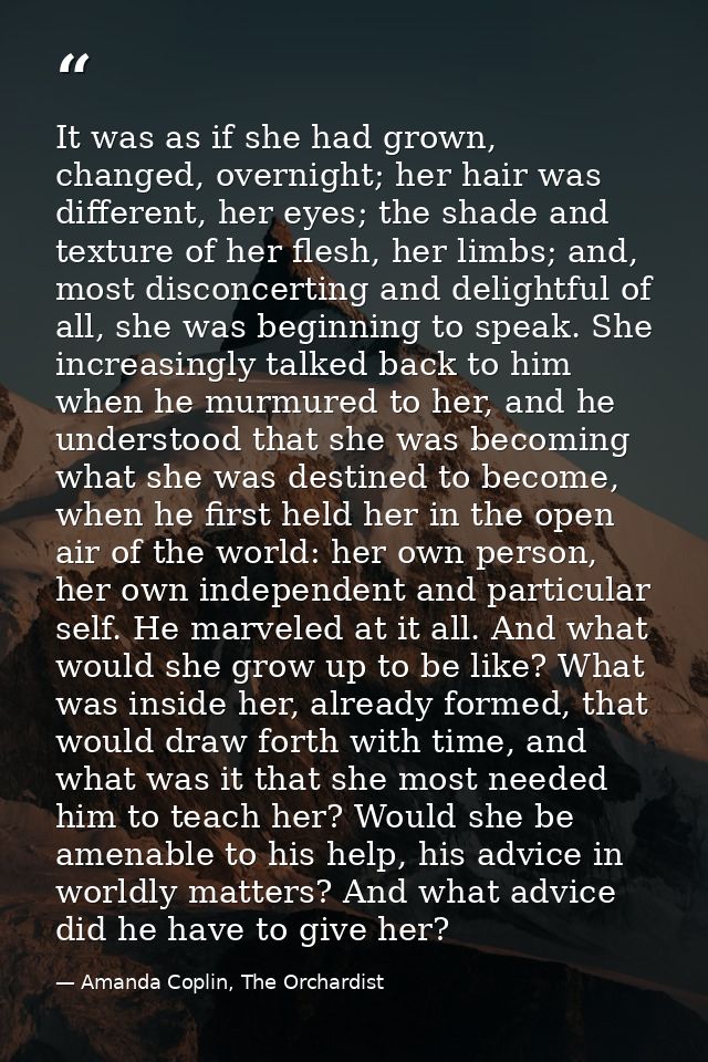 It was as if she had grown, changed, overnight; her hair was different, her eyes; the shade and texture of her flesh, he — Amanda Coplin, The Orchardist