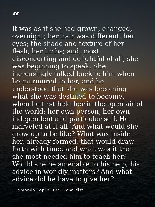 It was as if she had grown, changed, overnight; her hair was different, her eyes; the shade and texture of her flesh, he — Amanda Coplin, The Orchardist