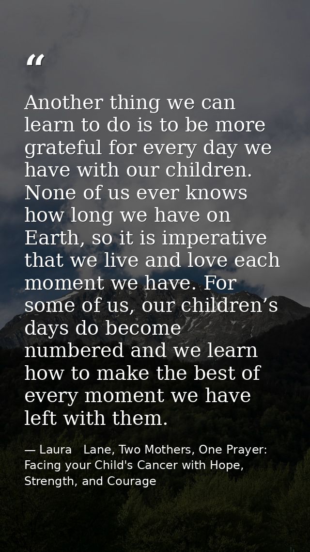 Another thing we can learn to do is to be more grateful for every day we have with our children. None of us ever knows h — Laura   Lane, Two Mothers, One Prayer: Facing your Child's Cancer with Hope, Strength, and Courage