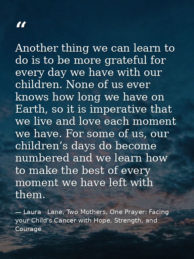 Another thing we can learn to do is to be more grateful for every day we have with our children. None of us ever knows h — Laura   Lane, Two Mothers, One Prayer: Facing your Child's Cancer with Hope, Strength, and Courage
