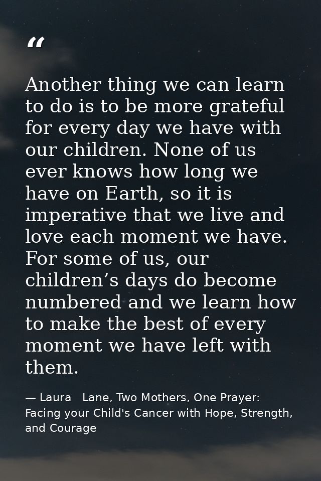 Another thing we can learn to do is to be more grateful for every day we have with our children. None of us ever knows h — Laura   Lane, Two Mothers, One Prayer: Facing your Child's Cancer with Hope, Strength, and Courage