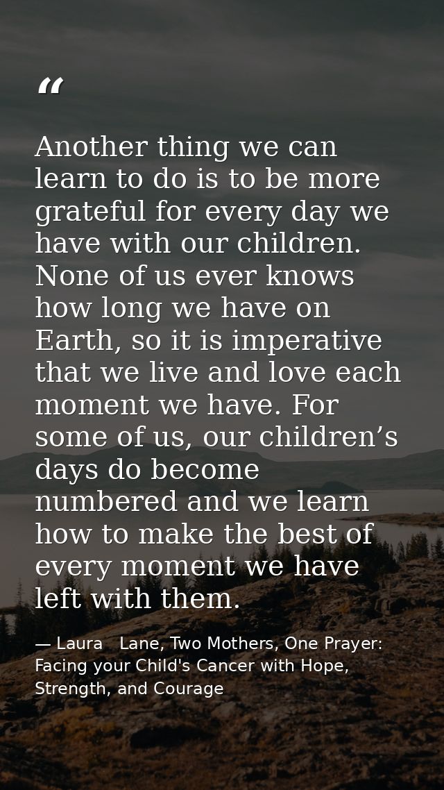 Another thing we can learn to do is to be more grateful for every day we have with our children. None of us ever knows h — Laura   Lane, Two Mothers, One Prayer: Facing your Child's Cancer with Hope, Strength, and Courage