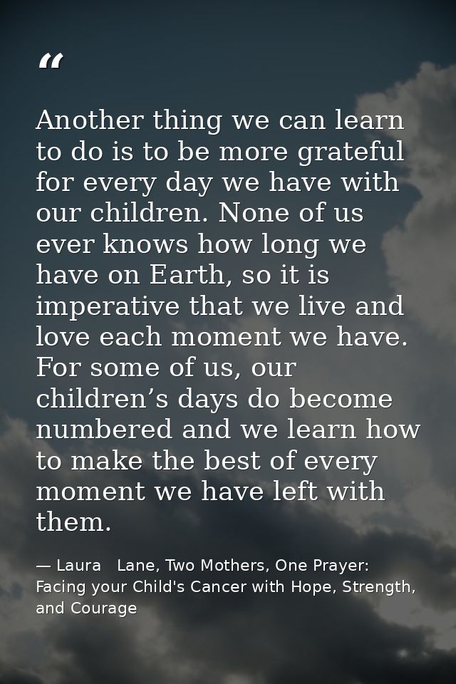 Another thing we can learn to do is to be more grateful for every day we have with our children. None of us ever knows h — Laura   Lane, Two Mothers, One Prayer: Facing your Child's Cancer with Hope, Strength, and Courage