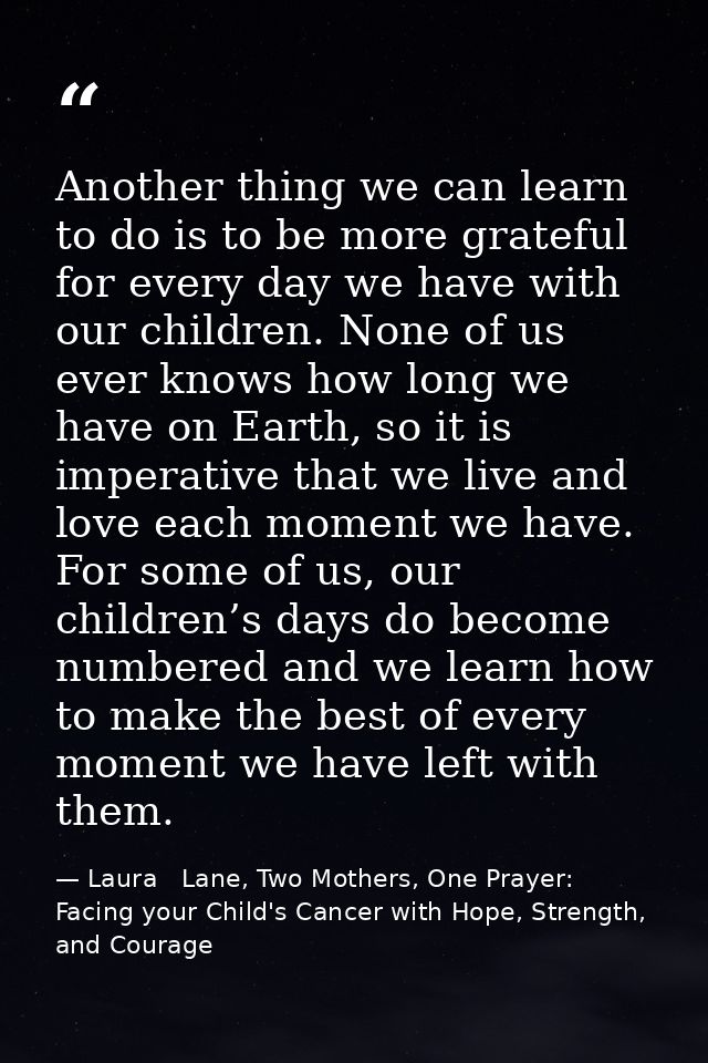 Another thing we can learn to do is to be more grateful for every day we have with our children. None of us ever knows h — Laura   Lane, Two Mothers, One Prayer: Facing your Child's Cancer with Hope, Strength, and Courage