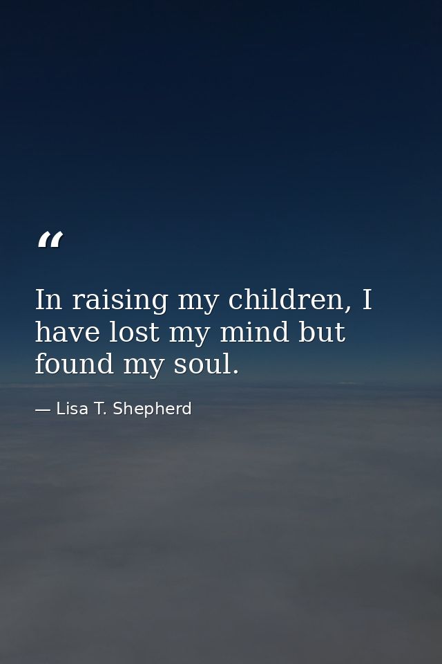 In raising my children, I have lost my mind but found my soul. — Lisa T. Shepherd