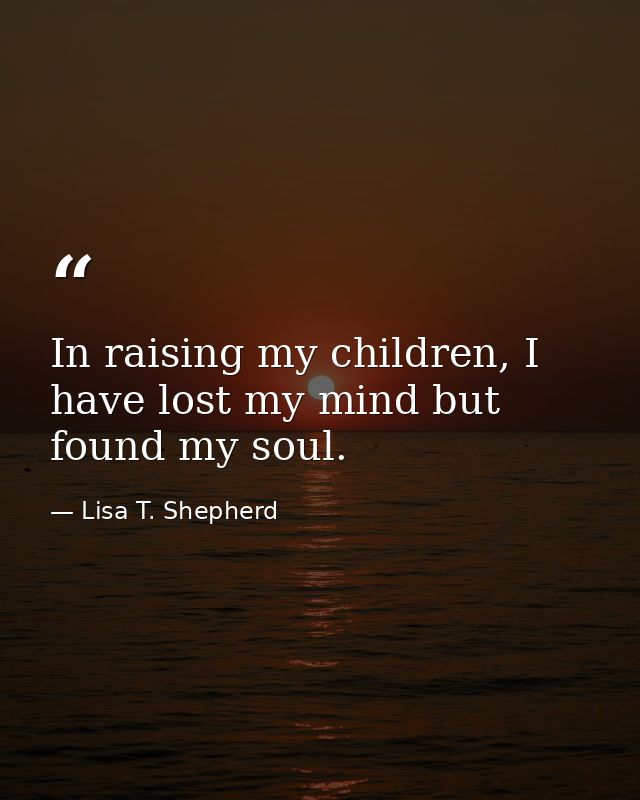 In raising my children, I have lost my mind but found my soul. — Lisa T. Shepherd