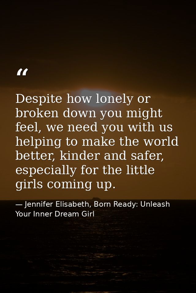Despite how lonely or broken down you might feel, we need you with us helping to make the world better, kinder and safer — Jennifer Elisabeth, Born Ready: Unleash Your Inner Dream Girl