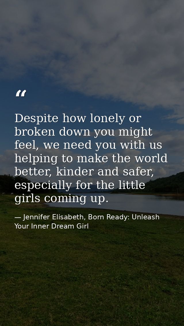 Despite how lonely or broken down you might feel, we need you with us helping to make the world better, kinder and safer — Jennifer Elisabeth, Born Ready: Unleash Your Inner Dream Girl