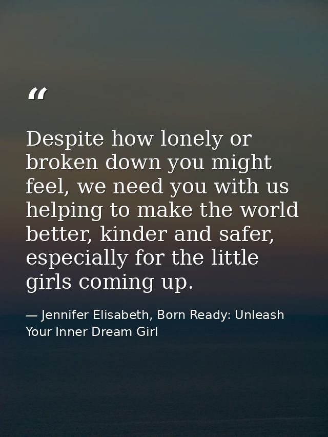 Despite how lonely or broken down you might feel, we need you with us helping to make the world better, kinder and safer — Jennifer Elisabeth, Born Ready: Unleash Your Inner Dream Girl