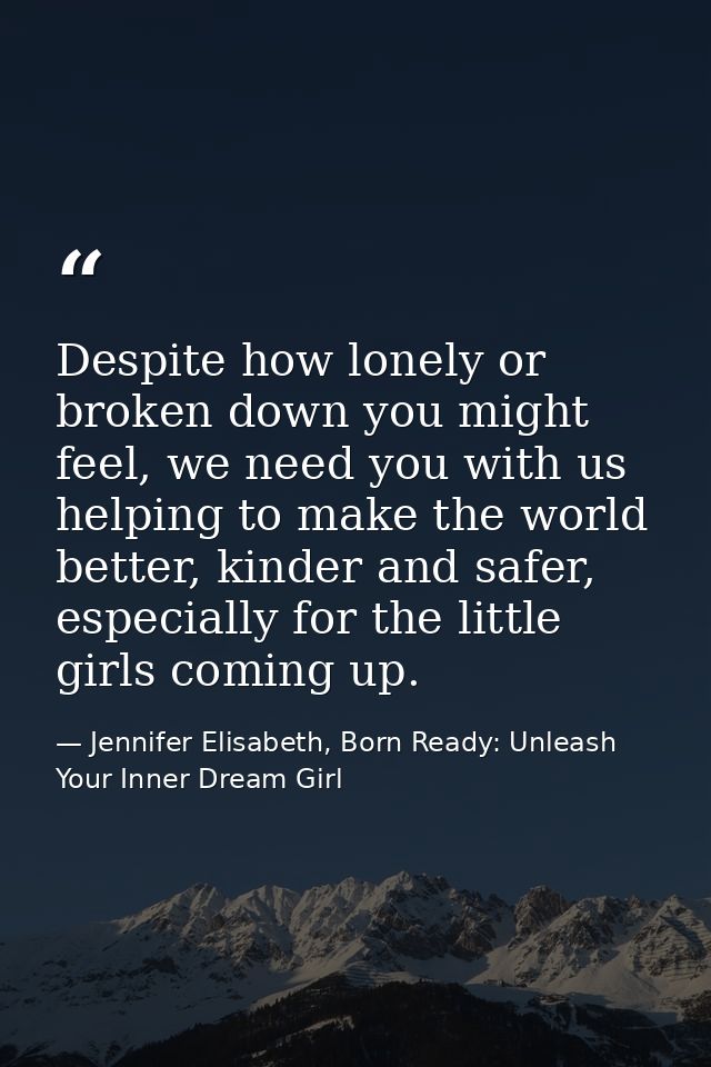 Despite how lonely or broken down you might feel, we need you with us helping to make the world better, kinder and safer — Jennifer Elisabeth, Born Ready: Unleash Your Inner Dream Girl