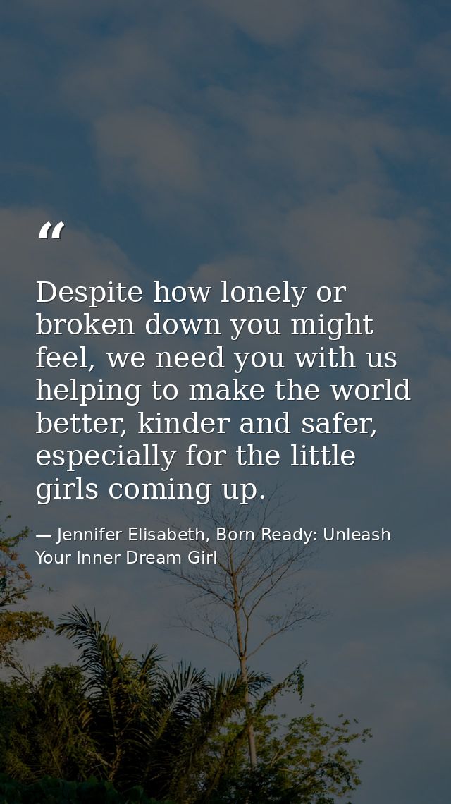Despite how lonely or broken down you might feel, we need you with us helping to make the world better, kinder and safer — Jennifer Elisabeth, Born Ready: Unleash Your Inner Dream Girl