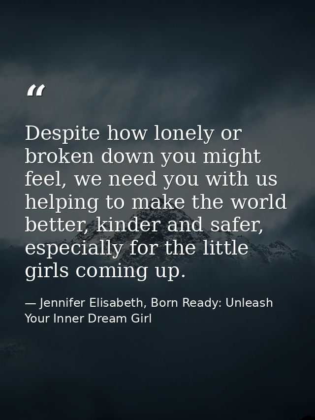 Despite how lonely or broken down you might feel, we need you with us helping to make the world better, kinder and safer — Jennifer Elisabeth, Born Ready: Unleash Your Inner Dream Girl