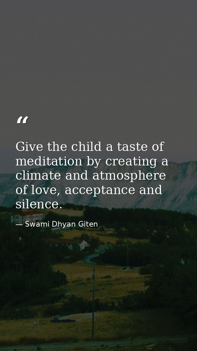 Give the child a taste of meditation by creating a climate and atmosphere of love, acceptance and silence. — Swami Dhyan Giten