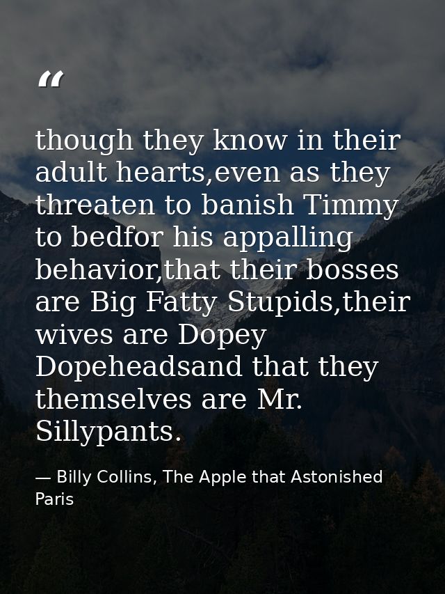 though they know in their adult hearts,even as they threaten to banish Timmy to bedfor his appalling behavior,that their — Billy Collins, The Apple that Astonished Paris