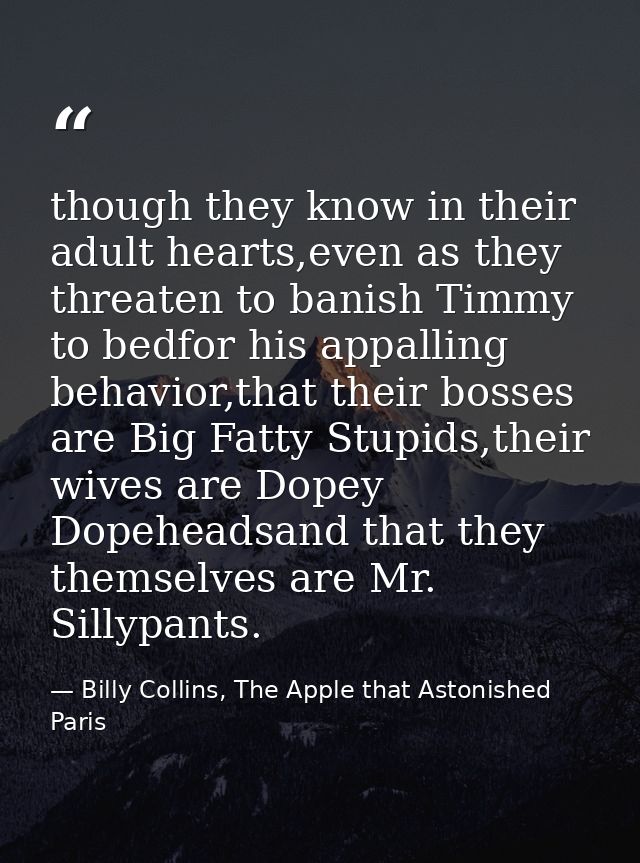 though they know in their adult hearts,even as they threaten to banish Timmy to bedfor his appalling behavior,that their — Billy Collins, The Apple that Astonished Paris