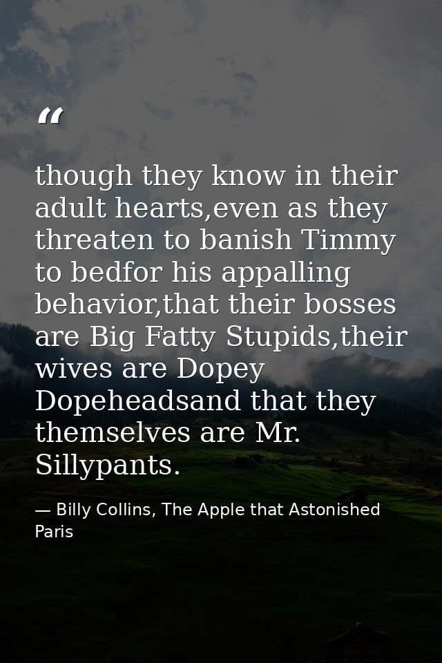 though they know in their adult hearts,even as they threaten to banish Timmy to bedfor his appalling behavior,that their — Billy Collins, The Apple that Astonished Paris