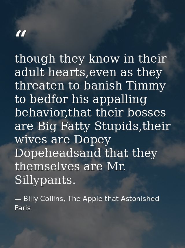 though they know in their adult hearts,even as they threaten to banish Timmy to bedfor his appalling behavior,that their — Billy Collins, The Apple that Astonished Paris