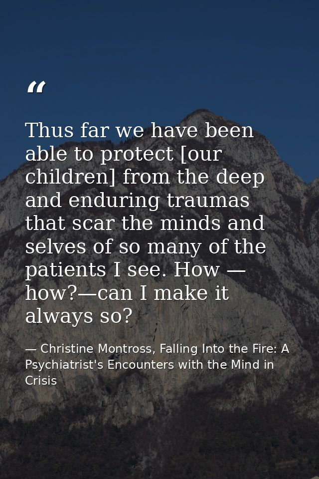 Thus far we have been able to protect [our children] from the deep and enduring traumas that scar the minds and selves o — Christine Montross, Falling Into the Fire: A Psychiatrist's Encounters with the Mind in Crisis
