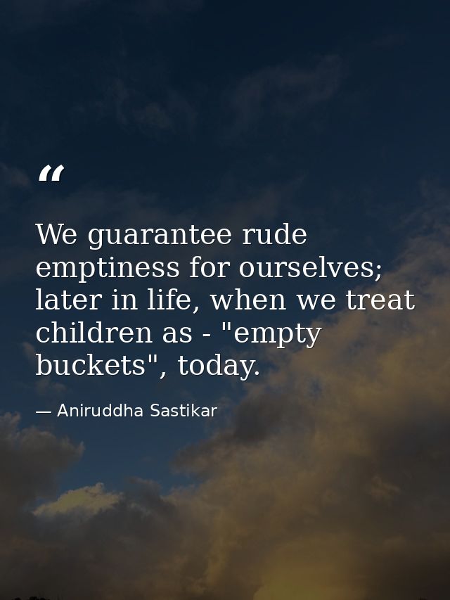 We guarantee rude emptiness for ourselves; later in life, when we treat children as - "empty buckets", today. — Aniruddha Sastikar