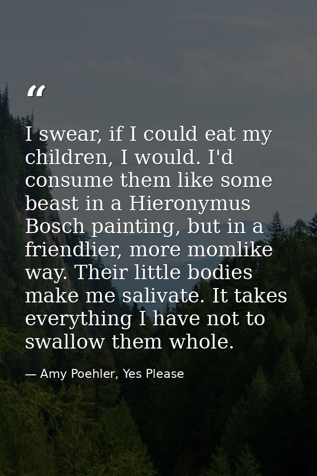 I swear, if I could eat my children, I would. I'd consume them like some beast in a Hieronymus Bosch painting, but in a  — Amy Poehler, Yes Please